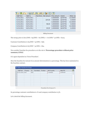 Billing Document


The energy price is ($10/kWh - $3/kWh = $7/kWh) => $7/kWh * 32 kWh = $224.

Customer Contribution is $3/kWh * 32 kWh = $96.

Company Contribution is $2/kWh * 32 kWh = $64.

Now another franchise fee procedure as in the rate is ‘Percentage procedure without price
summary (USA)’.

It is again dependent on ‘Gross Procedure’.

Here the franchise fee instead of an amount determination is a percentage. This has been maintained in
the franchise contract.




                                              Franchise Fee Group in %


So percentage customer contribution is 1% and company contribution is 5%.

Let’s check the billing document.
 