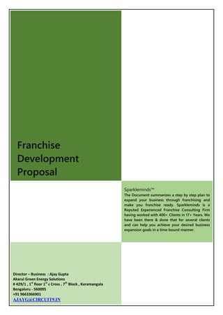 Franchise
Development
Proposal
Sparkleminds™
The Document summarizes a step by step plan to
expand your business through franchising and
make you franchise ready. Sparkleminds is a
Reputed Experienced Franchise Consulting Firm
having worked with 400+ Clients in 17+ Years. We
have been there & done that for several clients
and can help you achieve your desired business
expansion goals in a time bound manner.
Director – Business : Ajay Gupta
Akarui Green Energy Solutions
# 429/1 , 1st
floor 1st
c Cross , 7th
Block , Koramangala
Bengaluru - 560095
+91 9663366901
AJAYG@CIRCUIT9.IN
 