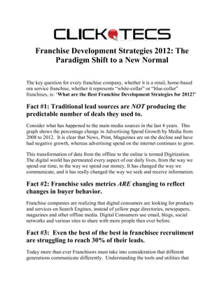 Franchise Development Strategies 2012: The
         Paradigm Shift to a New Normal

The key question for every franchise company, whether it is a retail, home-based
ora service franchise, whether it represents “white-collar” or “blue-collar”
franchises, is: ‘What are the Best Franchise Development Strategies for 2012?’

Fact #1: Traditional lead sources are NOT producing the
predictable number of deals they used to.
Consider what has happened to the main media sources in the last 4 years. This
graph shows the percentage change in Advertising Spend Growth by Media from
2008 to 2012. It is clear that News, Print, Magazines are on the decline and have
had negative growth, whereas advertising spend on the internet continues to grow.

This transformation of data from the offline to the online is termed Digitization.
The digital world has permeated every aspect of our daily lives, from the way we
spend our time, to the way we spend our money. It has changed the way we
communicate, and it has really changed the way we seek and receive information.

Fact #2: Franchise sales metrics ARE changing to reflect
changes in buyer behavior.
Franchise companies are realizing that digital consumers are looking for products
and services on Search Engines, instead of yellow page directories, newspapers,
magazines and other offline media. Digital Consumers use email, blogs, social
networks and various sites to share with more people then ever before.

Fact #3: Even the best of the best in franchisee recruitment
are struggling to reach 30% of their leads.
Today more than ever Franchisors must take into consideration that different
generations communicate differently. Understanding the tools and utilities that
 