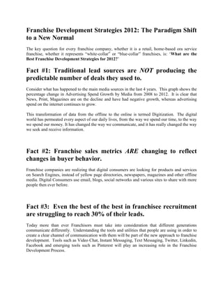 Franchise Development Strategies 2012: The Paradigm Shift
to a New Normal
The key question for every franchise company, whether it is a retail, home-based ora service
franchise, whether it represents “white-collar” or “blue-collar” franchises, is: „What are the
Best Franchise Development Strategies for 2012?‟

Fact #1: Traditional lead sources are NOT producing the
predictable number of deals they used to.
Consider what has happened to the main media sources in the last 4 years. This graph shows the
percentage change in Advertising Spend Growth by Media from 2008 to 2012. It is clear that
News, Print, Magazines are on the decline and have had negative growth, whereas advertising
spend on the internet continues to grow.

This transformation of data from the offline to the online is termed Digitization. The digital
world has permeated every aspect of our daily lives, from the way we spend our time, to the way
we spend our money. It has changed the way we communicate, and it has really changed the way
we seek and receive information.




Fact #2: Franchise sales metrics ARE changing to reflect
changes in buyer behavior.
Franchise companies are realizing that digital consumers are looking for products and services
on Search Engines, instead of yellow page directories, newspapers, magazines and other offline
media. Digital Consumers use email, blogs, social networks and various sites to share with more
people then ever before.




Fact #3: Even the best of the best in franchisee recruitment
are struggling to reach 30% of their leads.
Today more than ever Franchisors must take into consideration that different generations
communicate differently. Understanding the tools and utilities that people are using in order to
create a clear channel of communication with them will be part of the new approach to franchise
development. Tools such as Video Chat, Instant Messaging, Text Messaging, Twitter, Linkedin,
Facebook and emerging tools such as Pinterest will play an increasing role in the Franchise
Development Process.
 