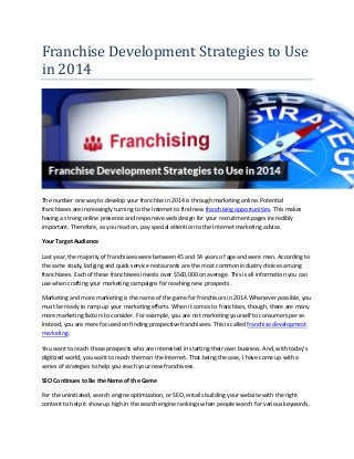 Franchise Development Strategies to Use in 2014 
The number one way to develop your franchise in 2014 is through marketing online. Potential franchisees are increasingly turning to the Internet to find new franchising opportunities. This makes having a strong online presence and responsive web design for your recruitment pages incredibly important. Therefore, as you read on, pay special attention to the Internet marketing advice. 
Your Target Audience 
Last year, the majority of franchisees were between 45 and 54 years of age and were men. According to the same study, lodging and quick service restaurants are the most common industry choices among franchisees. Each of these franchisees invests over $560,000 on average. This is all information you can use when crafting your marketing campaigns for reaching new prospects. 
Marketing and more marketing is the name of the game for franchisors in 2014. Whenever possible, you must be ready to ramp up your marketing efforts. When it comes to franchises, though, there are many more marketing factors to consider. For example, you are not marketing yourself to consumers per se. Instead, you are more focused on finding prospective franchisees. This is called franchise development marketing. 
You want to reach those prospects who are interested in starting their own business. And, with today’s digitized world, you want to reach them on the Internet. That being the case, I have come up with a series of strategies to help you reach your new franchisees. 
SEO Continues to Be the Name of the Game 
For the uninitiated, search engine optimization, or SEO, entails building your website with the right content to help it show up high in the search engine rankings when people search for various keywords.  