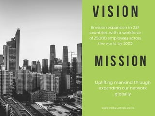 VISION
Envision expansion in 224
countries with a workforce
of 25000 employees across
the world by 2025
W W W . P R S O L U T I O N . C O . I N
MISSION
Uplifting mankind through
expanding our network
globally
 