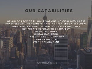 W E A I M T O P R O V I D E P U B L I C R E L A T I O N S & D I G I T A L M E D I A B E S T
P R A C T I C E S W I T H C O N S U M E R S ’ E A S E , C O N V E N I E N C E A N D G L O B A L
S T A N D A R D T H R O U G H O U R W O R L D - C L A S S C A P A B I L I T I E S .
C O R P O R A T E R E P U T A T I O N & S T R A T E G Y
M E D I A R E L A T I O N S
D I G I T A L M A R K E T I N G
M A R K E T I N G C O M M U N I C A T I O N
B R A N D M A R K E T I N G
E V E N T M A N A G E M E N T
O U R C A P A B I L I T I E S
W W W . P R S O L U T I O N . C O . I N
 