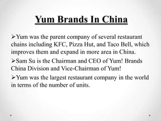Yum Brands In China
Yum was the parent company of several restaurant
chains including KFC, Pizza Hut, and Taco Bell, which
improves them and expand in more area in China.
Sam Su is the Chairman and CEO of Yum! Brands
China Division and Vice-Chairman of Yum!
Yum was the largest restaurant company in the world
in terms of the number of units.
 