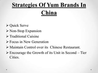 Strategies Of Yum Brands In
               China

 Quick Serve
 Non-Stop Expansion
 Traditional Cuisine
 Focus in New Generation
 Maintain Control over its Chinese Restaurant.
 Encourage the Growth of its Unit in Second – Tier
  Cities.
 