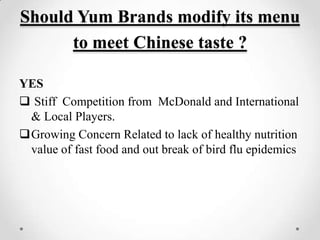 Should Yum Brands modify its menu
      to meet Chinese taste ?

YES
 Stiff Competition from McDonald and International
 & Local Players.
Growing Concern Related to lack of healthy nutrition
 value of fast food and out break of bird flu epidemics
 