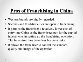 Pros of Franchising in China
• Western brands are highly regarded.
• Second- and third-tier cities are open to franchising.
• It permits the franchiser a relatively lower cost of
  entry into China as the franchisees pay for the capital
  investments in setting up the franchising operation.
  The franchiser thus bears less business risks.
• It allows the franchiser to control the standard,
  quality and image of the operation.
 