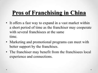 Pros of Franchising in China
• It offers a fast way to expand in a vast market within
  a short period of time as the franchiser may cooperate
  with several franchisees at the same
  time.
• Marketing and promotional programs can meet with
  better support by the franchises.
• The franchiser may benefit from the franchisees local
  experience and connections.
 