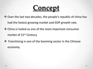 Concept
 Over the last two decades, the people’s republic of china has
  had the fastest growing market and GDP growth rate.

 China is hailed as one of the most important consumer
  market of 21st Century.

 Franchising is one of the booming sector in the Chinese
  economy.
 