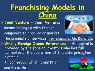 Franchising Models in
             China
 Joint Venture:- Joint Ventures
  means joining up with foreign
  companies to produce or market
  the products or services. For example, Mc Donald’s.
 Wholly Foreign Owned Enterprises:- All capital is
  provided by the foreign investors who has full
  control over the operations of the enterprise. For
  example,
  Tricon Group, which owns KFC
  and Pizza Hut.
 