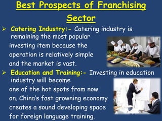 Best Prospects of Franchising
               Sector
 Catering Industry:- Catering industry is
   remaining the most popular
  investing item because the
  operation is relatively simple
  and the market is vast.
 Education and Training:- Investing in education
   industry will become
  one of the hot spots from now
  on. China’s fast growning economy
  creates a sound developing space
  for foreign language training.
 