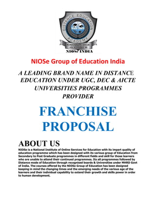 NIOSe Group of Education India
A LEADING BRAND NAME IN DISTANCE
EDUCATION UNDER UGC, DEC & AICTE
UNIVERSITIES PROGRAMMES
PROVIDER

FRANCHISE
PROPOSAL
ABOUT US
NIOSe is a National Institute of Online Services for Education with its impart quality of
education programme which has been designed with its various group of Education from
Secondary to Post Graduate programmes in different fields and skill for those learners
who are unable to attend their continued programmes. Its all programmes followed by
Distance mode of Education through recognised boards & Universities under MHRD Govt
of India. The courses offered by the NIOSe Group of Education has been designed
keeping in mind the changing times and the emerging needs of the various age of the
learners and their individual capability to extend their growth and skills power in order
to human development.

 