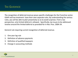 TAX GUIDANCE
The recognition of deferred revenue poses specific challenges for the Franchise sector.
GAAP and tax treatment have their own separate rules. By understanding the various
rules, you will be able to plan proactively so as to avoid surprises. From a tax
perspective, only limited deferral is allowed. Specifically, tax issues to be addressed
revolve around the limited deferral as provided for in Rev. Proc. 2004-34.
General rule requiring current recognition of deferred revenue.
1. One year lag rule
2. Definition of advance payments
3. Definition of qualified taxpayers
4. Change in accounting methods
11
 