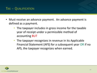 TAX – QUALIFICATION
• Must receive an advance payment. An advance payment is
defined as a payment.
• The taxpayer includes in gross income for the taxable
year of receipt under a permissible method of
accounting BUT
• The taxpayer recognizes in revenue in its Applicable
Financial Statement (AFS) for a subsequent year OR if no
AFS, the taxpayer recognizes when earned.
14
 