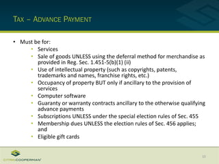 TAX – ADVANCE PAYMENT
• Must be for:
• Services
• Sale of goods UNLESS using the deferral method for merchandise as
provided in Reg. Sec. 1.451-5(b)(1) (ii)
• Use of intellectual property (such as copyrights, patents,
trademarks and names, franchise rights, etc.)
• Occupancy of property BUT only if ancillary to the provision of
services
• Computer software
• Guaranty or warranty contracts ancillary to the otherwise qualifying
advance payments
• Subscriptions UNLESS under the special election rules of Sec. 455
• Membership dues UNLESS the election rules of Sec. 456 applies;
and
• Eligible gift cards
15
 