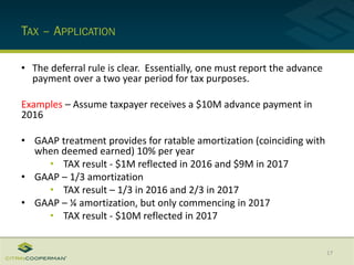 TAX – APPLICATION
• The deferral rule is clear. Essentially, one must report the advance
payment over a two year period for tax purposes.
Examples – Assume taxpayer receives a $10M advance payment in
2016
• GAAP treatment provides for ratable amortization (coinciding with
when deemed earned) 10% per year
• TAX result - $1M reflected in 2016 and $9M in 2017
• GAAP – 1/3 amortization
• TAX result – 1/3 in 2016 and 2/3 in 2017
• GAAP – ¼ amortization, but only commencing in 2017
• TAX result - $10M reflected in 2017
17
 