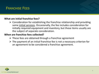 FRANCHISE FEES
4
What are initial franchise fees?
 Consideration for establishing the franchise relationship and providing
some initial services. Occasionally, the fee includes consideration for
initially required equipment and inventory, but those items usually are
the subject of separate consideration.
When are franchise fees collected?
 These fees are obtained through a franchise agreement
 The payment of an initial franchise fee is not a necessary criterion for
an agreement to be considered a franchise agreement.
 