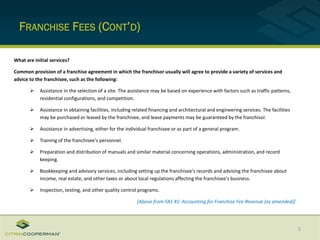 FRANCHISE FEES (CONT’D)
5
What are initial services?
Common provision of a franchise agreement in which the franchisor usually will agree to provide a variety of services and
advice to the franchisee, such as the following:
 Assistance in the selection of a site. The assistance may be based on experience with factors such as traffic patterns,
residential configurations, and competition.
 Assistance in obtaining facilities, including related financing and architectural and engineering services. The facilities
may be purchased or leased by the franchisee, and lease payments may be guaranteed by the franchisor.
 Assistance in advertising, either for the individual franchisee or as part of a general program.
 Training of the franchisee's personnel.
 Preparation and distribution of manuals and similar material concerning operations, administration, and record
keeping.
 Bookkeeping and advisory services, including setting up the franchisee's records and advising the franchisee about
income, real estate, and other taxes or about local regulations affecting the franchisee's business.
 Inspection, testing, and other quality control programs.
[Above from FAS 45: Accounting for Franchise Fee Revenue (as amended)]
 
