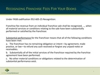 RECOGNIZING FRANCHISE FEES FOR YOUR BOOKS
Under FASB codification 952-605-25 Recognition:
Franchise fee revenue from an individual franchise sale shall be recognized, …, when
all material services or conditions relating to the sale have been substantially
performed or satisfied by the franchisor.
Substantial performance for the franchisor means that all of the following conditions
have been met:
a. The franchisor has no remaining obligation or intent—by agreement, trade
practice, or law—to refund any cash received or forgive any unpaid notes or
receivables.
b. Substantially all of the initial services of the franchisor required by the franchise
agreement have been performed.
c. No other material conditions or obligations related to the determination of
substantial performance exist.
7
 