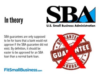 In theory 
SBA guarantees are only supposed 
to be for loans that a bank would not 
approve if the SBA guarantee did not 
...