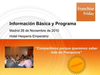 Información Básica y Programa
Madrid 26 de Noviembre de 2010
Hotel Hesperia Emperatriz
“Compartimos porque queremos saber
más de Franquicia”
 
