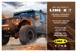 DON’T JUST PROTECT IT
IT
BEDLINERS. ACCESSORIES.
PROTECTIVE COATINGS.
STOP BY LINE-X TODAY AND
SEE WHAT’S POSSIBLE.
LINE-X OF STORE NAME
1234 STREET NAME
CITY NAME, ST 91000
(800) 555-1234
WEBSITEURL.COM
 