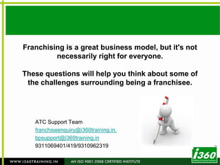 Franchising is a great business model, but it's not necessarily right for everyone. These questions will help you think about some of the challenges surrounding being a franchisee. ATC Support Team franchiseenquiry@i360training.in,  bpsupport@i360training.in 9311069401/419/9310962319 