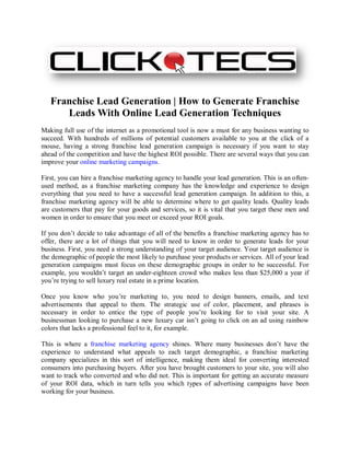Franchise Lead Generation | How to Generate Franchise
      Leads With Online Lead Generation Techniques
Making full use of the internet as a promotional tool is now a must for any business wanting to
succeed. With hundreds of millions of potential customers available to you at the click of a
mouse, having a strong franchise lead generation campaign is necessary if you want to stay
ahead of the competition and have the highest ROI possible. There are several ways that you can
improve your online marketing campaigns.

First, you can hire a franchise marketing agency to handle your lead generation. This is an often-
used method, as a franchise marketing company has the knowledge and experience to design
everything that you need to have a successful lead generation campaign. In addition to this, a
franchise marketing agency will be able to determine where to get quality leads. Quality leads
are customers that pay for your goods and services, so it is vital that you target these men and
women in order to ensure that you meet or exceed your ROI goals.

If you don’t decide to take advantage of all of the benefits a franchise marketing agency has to
offer, there are a lot of things that you will need to know in order to generate leads for your
business. First, you need a strong understanding of your target audience. Your target audience is
the demographic of people the most likely to purchase your products or services. All of your lead
generation campaigns must focus on these demographic groups in order to be successful. For
example, you wouldn’t target an under-eighteen crowd who makes less than $25,000 a year if
you’re trying to sell luxury real estate in a prime location.

Once you know who you’re marketing to, you need to design banners, emails, and text
advertisements that appeal to them. The strategic use of color, placement, and phrases is
necessary in order to entice the type of people you’re looking for to visit your site. A
businessman looking to purchase a new luxury car isn’t going to click on an ad using rainbow
colors that lacks a professional feel to it, for example.

This is where a franchise marketing agency shines. Where many businesses don’t have the
experience to understand what appeals to each target demographic, a franchise marketing
company specializes in this sort of intelligence, making them ideal for converting interested
consumers into purchasing buyers. After you have brought customers to your site, you will also
want to track who converted and who did not. This is important for getting an accurate measure
of your ROI data, which in turn tells you which types of advertising campaigns have been
working for your business.
 