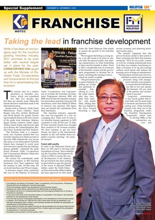 Special Supplement                                             DECEMBER 18 - DECEMBER 31, 2010
                                                                                                                                                                        www.malaysiasme.com.my




                                        FRANCHISE
Taking the lead in franchise development
While it has been an encour-                                                                               under the Tenth Malaysia Plan purely         income economy and achieving devel-
                                                                                                           to sustain the growth of the franchise       oped nation status.
aging year for the country’s                                                                               industry.                                      The minister explained that this
growing franchise industry,                                                                                  “We recognise that being a young sec-      proven business model is best suited to
                                                                                                           tor, a lot still needs to be done to edu-    those venturing into their first business
2011 promises to be even                                                                                   cate both the general public and aspir-      enterprise. “Be it for our youth, women
better with several targets                                                                                ing entrepreneurs on what franchising        or even for working professionals keen
set in place for the year.                                                                                 is about and the benefits it offers. There   to be their own masters, franchising en-
                                                                                                           is still a considerable lack of awareness    ables a business to be up and running
CHRISTOPHER TAN caught                                                                                     of the franchise system and the govern-      without much hassle and reduces the
up with the Minister of Do-                                                                                ment programmes to develop the in-           learning curve of being an entrepreneur.
                                                                                                           dustry, including the training courses,        “The franchisor will provide a set of es-
mestic Trade, Co-operatives                                                                                which are readily available.                       tablished systems and operational
and Consumerism to find out                              Ismail Sabri
                                                         launching the                                       “The government plac-                              processes along with manage-
how he is spearheading this                              Franchise Expo                                    es great emphasis on                                     ment expertise and guidance
                                                         held recently in                                  getting our youths                                        to ensure that the franchisees
evolution.                                               Subang                                            and graduates to                                           are able to run and operate




T
                                                                                                           consider       fran-                                       the business. All you need
         he country may be a relative                  Trade, Co-operatives and Consumer-                  chising as a via-                                          is the passion and commit-
         greenhorn to franchise com-                   ism to evaluate the Franchise Develop-              ble career option                                          ment to succeed.”
         merce, which was formalised                   ment Programme between 2006 and                     after they com-                                              Long-term commitment
         less than two decades ago,                    2008 showed that the franchise industry             plete their stud-                                        is one crucial quality that Is-
but there are already many Malaysian                   has tremendous potential. From just 330             ies,” said Ismail                                        mail Sabri and his team hope
brands that have made their mark in the                franchisors, more than RM10.22 billion              Sabri, adding that                                      to inculcate and nurture in the
international arena.                                   in turnover was reported. This figure               this was aligned to                                     coming year. Citing franchise
  Names such as Nelson’s, Daily Fresh,                 does not include the contribution from              the drive towards                                       trainees who drop out of the
Marrybrown Fried Chicken, Smart                        their franchisees.                                  becoming a high-                                       franchise programme under
Reader, Juke Box, Q-Dees Worldwide                       “The franchise industry, especially                                                                       the Franchise Development
and Secret Recipe are quickly becom-                   this year, has expanded at a very en-                                                                          Programme, which aims
ing household names in the four corners                couraging pace. There were 61 new lo-                                                                              to develop SMEs in the
of the globe from Indonesia, Bahrain,                  cal franchise brands registered in 2010                                                                                   commercial, ser-
Egypt, Jordan, Lebanon, Oman, Qatar,                   compared to only 28 last year. To date,                                                                                         vices and
Turkey, Saudi Arabia and Kuwait right                  29 local franchise brands have brought
up to Russia, the United Kingdom, Bru-                 their products to 49 overseas markets.
nei, China, Australia and New Zealand.                 We must continue to get our local
  “The franchise trade is a compara-                   brands out there in the international
tively new business method that was                    markets as this will further boost our
formally introduced in Malaysia back in                global economic standing,” the minis-
the early 1990s. Despite this, you can see             ter stressed.
that many of our home-grown franchise
brands have emerged in recent years                    Future with youths
and some have already become industry                  In order to get Malaysian brands out
players globally,” explained the justly                there we first need to develop solid
proud Domestic Trade, Co-operatives                    foundations at home. Since establish-
and Consumerism Minister, Datuk Seri                   ing the Franchise Development Di-
Ismail Sabri Yaakob.                                   vision in 1992 to oversee the over-
  The country has undoubtedly made                     all development of the industry,
tremendous progress as 482 franchise                   the government has been putting
businesses have been registered with                   in great efforts to spur the growth
the ministry to date. Of this total, 332               of the sector. It allocated RM20
are local franchises and 150 are foreign.              million under the Ninth Malay-
  A mid-term impact study conducted                    sia Plan and another RM15 million
this year by the Ministry of Domestic                  has been approved for 2011 alone


  Preview of the proposed National Franchise Blueprint
  •	Formulated by the Ministry of Domestic Trade, Co-operatives, and Consumerism, Perbadanan
    Nasional Bhd and the Malaysian Franchise Association.
  •	Covers the strategic direction and development of the franchise industry.
  •	Assesses the current status, performance and effectiveness of existing policies.
  •	The blueprint will focus on increasing awareness and encouraging entrepreneurs to choose a
    franchise as a business.
  •	A road map of the future of the franchise industry is incorporated in the blueprint, with particular
    emphasis on the development of the industry.
  •	Focus will also be given to Bumiputera participation in the development of the franchise industry.
  •	In addition, the Franchise Act 1998 and the rules of other laws will also be addressed in the
    franchise development plan to make it more business-oriented and facilitate the participation of
    entrepreneurs in the franchise industry.                                                                                                                                    Minister of Domestic
  •	Issues relating to finance and support services as well as assistance by the government will also                                                                       Trade Co-operatives and
    be addressed in the Franchise Development Plan, to better assist and support the participation                                                                             Consumerism, Datuk
    of entrepreneurs in franchise businesses.                                                                                                                               Seri Ismail Sabri Yaakob
  •	Scheduled to be launched in the first quarter of 2011.
                                                                                                                                                                             > TURN TO PAGE S2
 