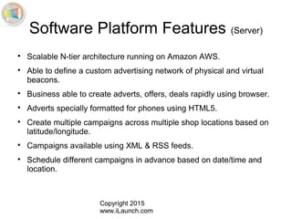 Copyright 2015
www.iLaunch.com
Software Platform Features (Server)

Scalable N-tier architecture running on Amazon AWS.

Able to define a custom advertising network of physical and virtual
beacons.

Business able to create adverts, offers, deals rapidly using browser.

Adverts specially formatted for phones using HTML5.

Create multiple campaigns across multiple shop locations based on
latitude/longitude.

Campaigns available using XML & RSS feeds.

Schedule different campaigns in advance based on date/time and
location.
 