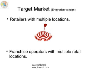 Copyright 2015
www.iLaunch.com
Target Market (Enterprise version)

Retailers with multiple locations.

Franchise operators with multiple retail
locations.
 