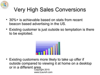 Copyright 2015
www.iLaunch.com
Very High Sales Conversions

30%+ is achievable based on stats from recent
beacon based advertising in the US.

Existing customer is just outside so temptation is there
to be exploited.

Existing customers more likely to take up offer if
outside compared to viewing it at home on a desktop
or in a different area.
 