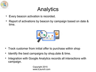 Copyright 2015
www.iLaunch.com
Analytics

Every beacon activation is recorded.

Report of activations by beacon by campaign based on date &
time.

Track customer from initial offer to purchase within shop

Identify the best campaigns by shop,date & time.

Integration with Google Analytics records all interactions with
campaign.
 
