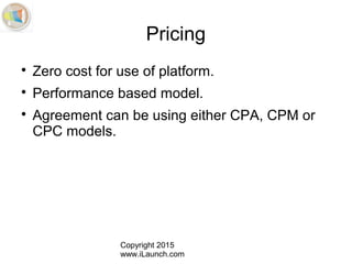 Copyright 2015
www.iLaunch.com
Pricing

Zero cost for use of platform.

Performance based model.

Agreement can be using either CPA, CPM or
CPC models.
 