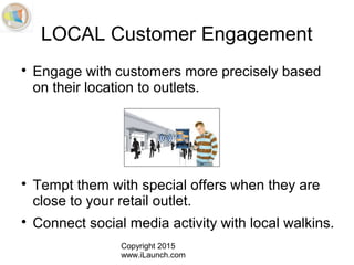 Copyright 2015
www.iLaunch.com
LOCAL Customer Engagement

Engage with customers more precisely based
on their location to outlets.

Tempt them with special offers when they are
close to your retail outlet.

Connect social media activity with local walkins.
 