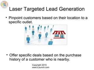 Copyright 2015
www.iLaunch.com
Laser Targeted Lead Generation

Pinpoint customers based on their location to a
specific outlet.

Offer specific deals based on the purchase
history of a customer who is nearby.
 