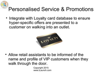 Copyright 2015
www.iLaunch.com
Personalised Service & Promotions

Integrate with Loyalty card database to ensure
hyper-specific offers are presented to a
customer on walking into an outlet.

Allow retail assistants to be informed of the
name and profile of VIP customers when they
walk through the door.
 