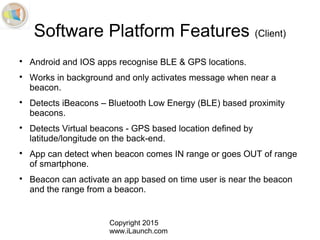 Copyright 2015
www.iLaunch.com
Software Platform Features (Client)

Android and IOS apps recognise BLE & GPS locations.

Works in background and only activates message when near a
beacon.

Detects iBeacons – Bluetooth Low Energy (BLE) based proximity
beacons.

Detects Virtual beacons - GPS based location defined by
latitude/longitude on the back-end.

App can detect when beacon comes IN range or goes OUT of range
of smartphone.

Beacon can activate an app based on time user is near the beacon
and the range from a beacon.
 