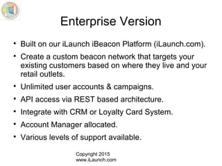 Copyright 2015
www.iLaunch.com
Enterprise Version

Built on our iLaunch iBeacon Platform (iLaunch.com).

Create a custom beacon network that targets your
existing customers based on where they live and your
retail outlets.

Unlimited user accounts & campaigns.

API access via REST based architecture.

Integrate with CRM or Loyalty Card System.

Account Manager allocated.

Various levels of support available.
 