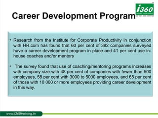 Career Development Program Research from the Institute for Corporate Productivity in conjunction with HR.com has found that 60 per cent of 382 companies surveyed have a career development program in place and 41 per cent use in-house coaches and/or mentors The survey found that use of coaching/mentoring programs increases with company size with 48 per cent of companies with fewer than 500 employees, 58 per cent with 3000 to 5000 employees, and 65 per cent of those with 10 000 or more employees providing career development in this way. 