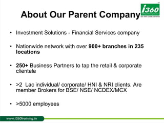 About Our Parent Company Investment Solutions - Financial Services company Nationwide network with over  900+ branches in 235 locations 250+  Business Partners to tap the retail & corporate clientele >2  Lac   individual/ corporate/ HNI & NRI clients. Are member Brokers for BSE/ NSE/ NCDEX/MCX >5000 employees 