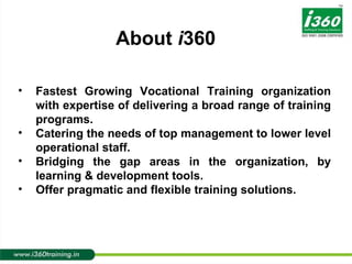 Fastest Growing Vocational Training organization with expertise of delivering a broad range of training programs. Catering the needs of top management to lower level operational staff. Bridging the gap areas in the organization, by learning & development tools. Offer pragmatic and flexible training solutions. About  i 360 