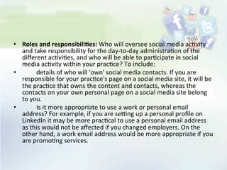 •  Roles	
  and	
  responsibili;es:	
  Who	
  will	
  oversee	
  social	
  media	
  ac<vity	
  
and	
  take	
  responsibility	
  for	
  the	
  day-­‐to-­‐day	
  administra<on	
  of	
  the	
  
diﬀerent	
  ac<vi<es,	
  and	
  who	
  will	
  be	
  able	
  to	
  par<cipate	
  in	
  social	
  
media	
  ac<vity	
  within	
  your	
  prac<ce?	
  To	
  include:	
  
•  	
   	
   details	
  of	
  who	
  will	
  'own'	
  social	
  media	
  contacts.	
  If	
  you	
  are	
  
responsible	
  for	
  your	
  prac<ce's	
  page	
  on	
  a	
  social	
  media	
  site,	
  it	
  will	
  be	
  
the	
  prac<ce	
  that	
  owns	
  the	
  content	
  and	
  contacts,	
  whereas	
  the	
  
contacts	
  on	
  your	
  own	
  personal	
  page	
  on	
  a	
  social	
  media	
  site	
  belong	
  
to	
  you.	
  
•  	
   	
   Is	
  it	
  more	
  appropriate	
  to	
  use	
  a	
  work	
  or	
  personal	
  email	
  
address?	
  For	
  example,	
  if	
  you	
  are	
  seUng	
  up	
  a	
  personal	
  proﬁle	
  on	
  
LinkedIn	
  it	
  may	
  be	
  more	
  prac<cal	
  to	
  use	
  a	
  personal	
  email	
  address	
  
as	
  this	
  would	
  not	
  be	
  aﬀected	
  if	
  you	
  changed	
  employers.	
  On	
  the	
  
other	
  hand,	
  a	
  work	
  email	
  address	
  would	
  be	
  more	
  appropriate	
  if	
  you	
  
are	
  promo<ng	
  services.	
  
 