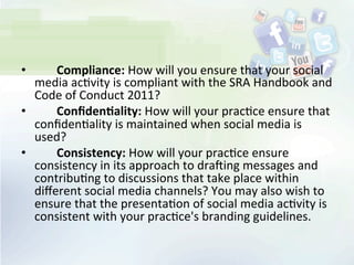 • 	
   	
   Compliance:	
  How	
  will	
  you	
  ensure	
  that	
  your	
  social	
  
media	
  ac<vity	
  is	
  compliant	
  with	
  the	
  SRA	
  Handbook	
  and	
  
Code	
  of	
  Conduct	
  2011?	
  
• 	
   	
   Conﬁden;ality:	
  How	
  will	
  your	
  prac<ce	
  ensure	
  that	
  
conﬁden<ality	
  is	
  maintained	
  when	
  social	
  media	
  is	
  
used?	
  
• 	
   	
   Consistency:	
  How	
  will	
  your	
  prac<ce	
  ensure	
  
consistency	
  in	
  its	
  approach	
  to	
  draXing	
  messages	
  and	
  
contribu<ng	
  to	
  discussions	
  that	
  take	
  place	
  within	
  
diﬀerent	
  social	
  media	
  channels?	
  You	
  may	
  also	
  wish	
  to	
  
ensure	
  that	
  the	
  presenta<on	
  of	
  social	
  media	
  ac<vity	
  is	
  
consistent	
  with	
  your	
  prac<ce's	
  branding	
  guidelines.	
  
 