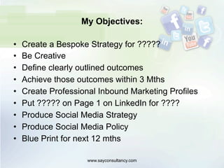 My Objectives:
•  Create a Bespoke Strategy for ?????
•  Be Creative
•  Define clearly outlined outcomes
•  Achieve those outcomes within 3 Mths
•  Create Professional Inbound Marketing Profiles
•  Put ????? on Page 1 on LinkedIn for ????
•  Produce Social Media Strategy
•  Produce Social Media Policy
•  Blue Print for next 12 mths
www.sayconsultancy.com
 