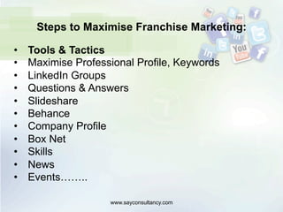 Steps to Maximise Franchise Marketing:
•  Tools & Tactics
•  Maximise Professional Profile, Keywords
•  LinkedIn Groups
•  Questions & Answers
•  Slideshare
•  Behance
•  Company Profile
•  Box Net
•  Skills
•  News
•  Events……..
www.sayconsultancy.com
 