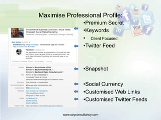 Maximise Professional Profile:
• Premium Secret
• Keywords
•  Client Focused
• Twitter Feed
• Snapshot
• Social Currency
• Customised Web Links
• Customised Twitter Feeds
www.sayconsultancy.com
 