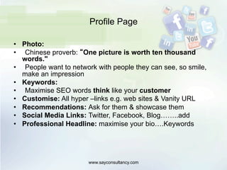 Profile Page
•  Photo:
•  Chinese proverb: “One picture is worth ten thousand
words."
•  People want to network with people they can see, so smile,
make an impression
•  Keywords:
•  Maximise SEO words think like your customer
•  Customise: All hyper –links e.g. web sites & Vanity URL
•  Recommendations: Ask for them & showcase them
•  Social Media Links: Twitter, Facebook, Blog……..add
•  Professional Headline: maximise your bio….Keywords
www.sayconsultancy.com
 
