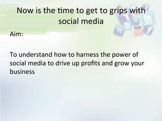 Now	
  is	
  the	
  <me	
  to	
  get	
  to	
  grips	
  with	
  
social	
  media	
  
Aim:	
  
	
  
To	
  understand	
  how	
  to	
  harness	
  the	
  power	
  of	
  
social	
  media	
  to	
  drive	
  up	
  proﬁts	
  and	
  grow	
  your	
  
business	
  
 