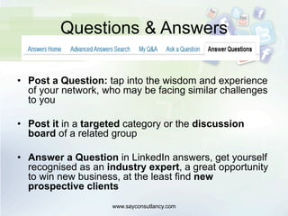 Questions & Answers
•  Post a Question: tap into the wisdom and experience
of your network, who may be facing similar challenges
to you
•  Post it in a targeted category or the discussion
board of a related group
•  Answer a Question in LinkedIn answers, get yourself
recognised as an industry expert, a great opportunity
to win new business, at the least find new
prospective clients
www.sayconsutlancy.com
 